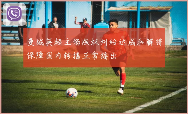 曼城英超主场版权纠纷达成和解将保障国内转播正常播出