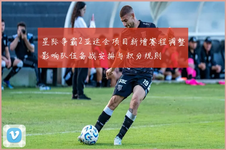 星际争霸2亚运会项目新增赛程调整影响队伍备战安排与积分规则