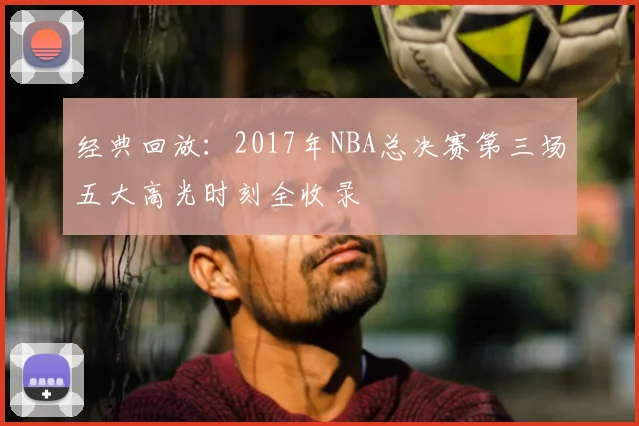 经典回放：2017年NBA总决赛第三场五大高光时刻全收录