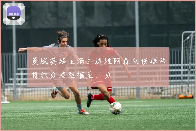 曼城英超主场三连胜阿森纳伤退两将积分差距缩至三分